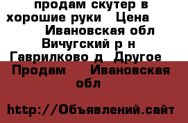 продам скутер в хорошие руки › Цена ­ 15 000 - Ивановская обл., Вичугский р-н, Гаврилково д. Другое » Продам   . Ивановская обл.